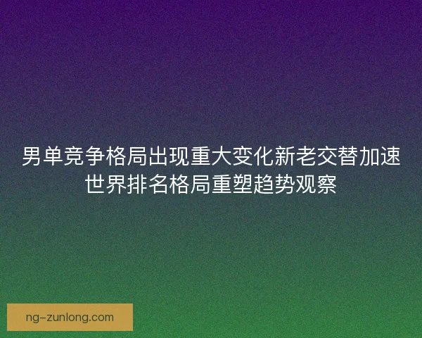 男单竞争格局出现重大变化新老交替加速世界排名格局重塑趋势观察