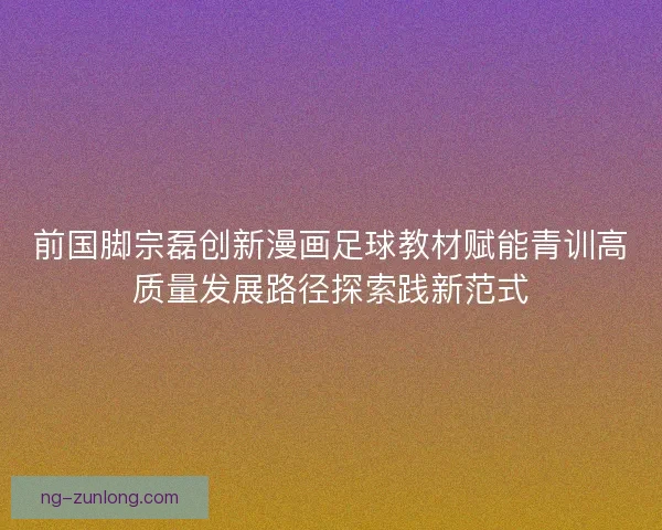 前国脚宗磊创新漫画足球教材赋能青训高质量发展路径探索践新范式