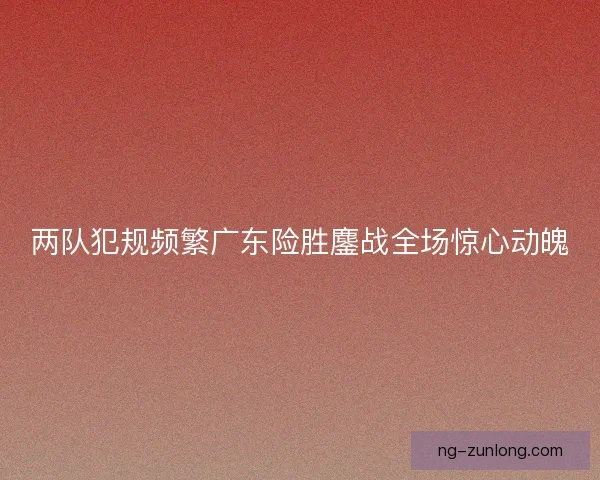 两队犯规频繁广东险胜鏖战全场惊心动魄